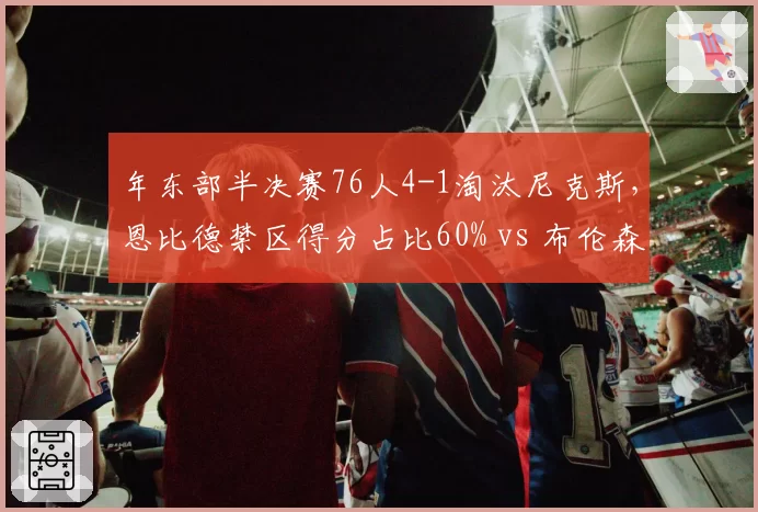 年东部半决赛76人4-1淘汰尼克斯,恩比德禁区得分占比60% vs 布伦森外线依赖
