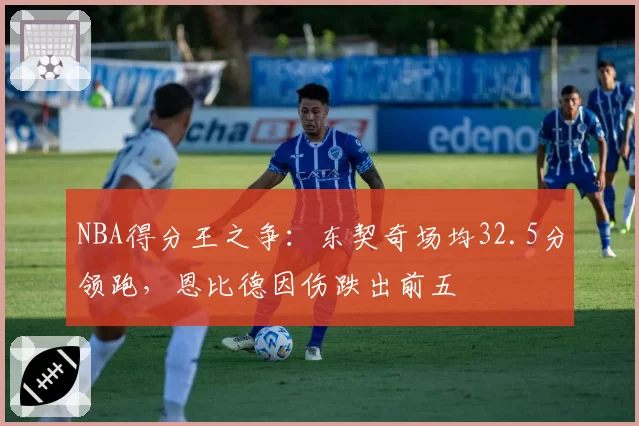 NBA得分王之争：东契奇场均32.5分领跑，恩比德因伤跌出前五