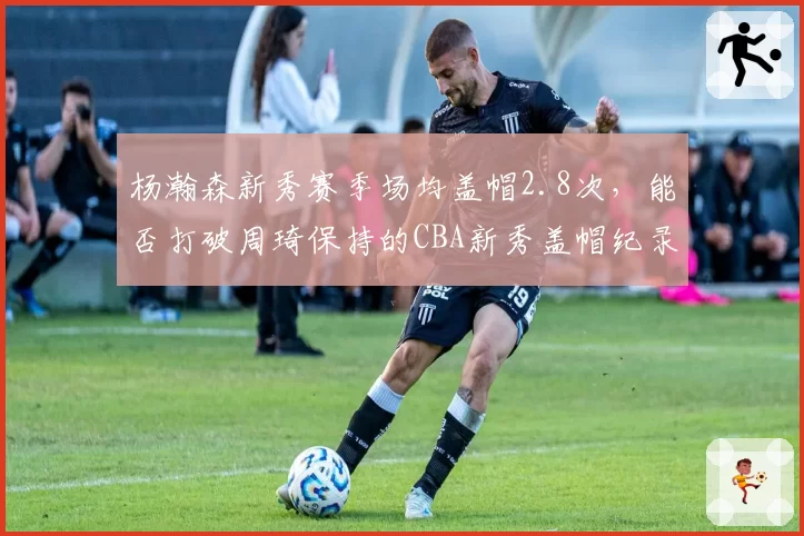 杨瀚森新秀赛季场均盖帽2.8次,能否打破周琦保持的CBA新秀盖帽纪录?