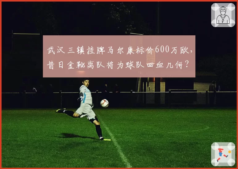 武汉三镇挂牌马尔康标价600万欧，昔日金靴离队将为球队回血几何？