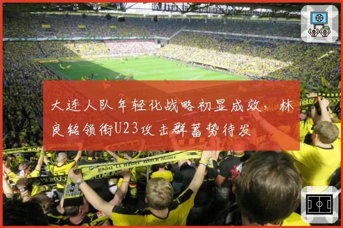 大连人队年轻化战略初显成效，林良铭领衔U23攻击群蓄势待发