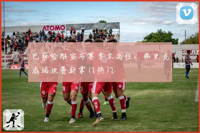 巴萨哈维宣布赛季末离任，弗里克成诺坎普新掌门热门
