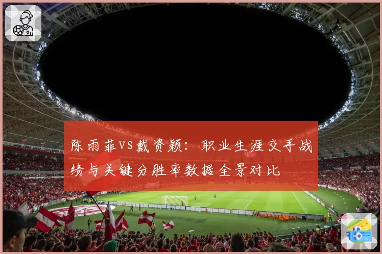 陈雨菲vs戴资颖：职业生涯交手战绩与关键分胜率数据全景对比