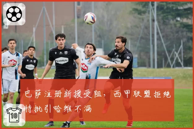 巴萨注册新援受阻，西甲联盟拒绝特批引哈维不满