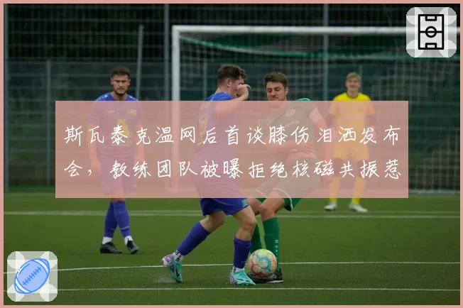 斯瓦泰克温网后首谈膝伤泪洒发布会，教练团队被曝拒绝核磁共振惹怒波兰网协