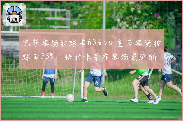 巴萨客场控球率63% vs 皇马客场控球率55%，传控体系在客场更脆弱