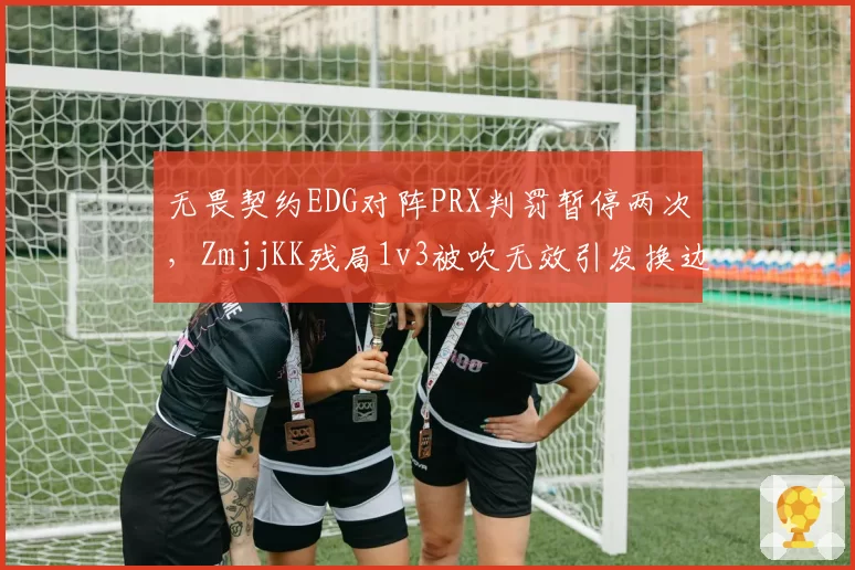 无畏契约EDG对阵PRX判罚暂停两次，ZmjjKK残局1v3被吹无效引发换边争议__br_