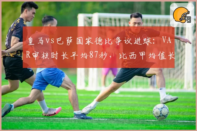 皇马vs巴萨国家德比争议进球:VAR审核时长平均87秒,比西甲均值长40秒