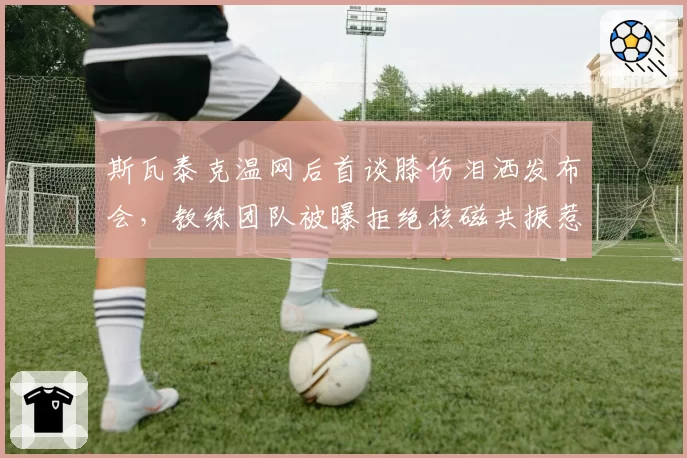 斯瓦泰克温网后首谈膝伤泪洒发布会，教练团队被曝拒绝核磁共振惹怒波兰网协