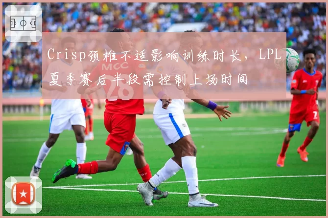 Crisp颈椎不适影响训练时长，LPL夏季赛后半段需控制上场时间
