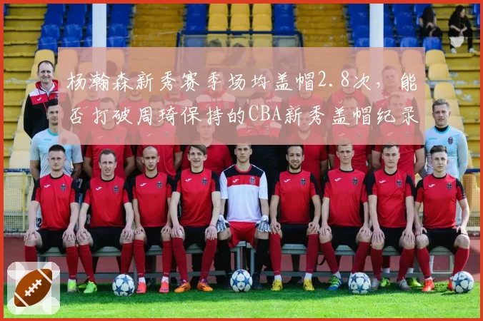 杨瀚森新秀赛季场均盖帽2.8次，能否打破周琦保持的CBA新秀盖帽纪录？