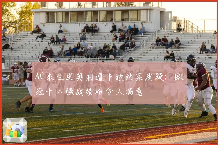 AC米兰皮奥利遭卡迪纳莱质疑:欧冠十六强战绩难令人满意