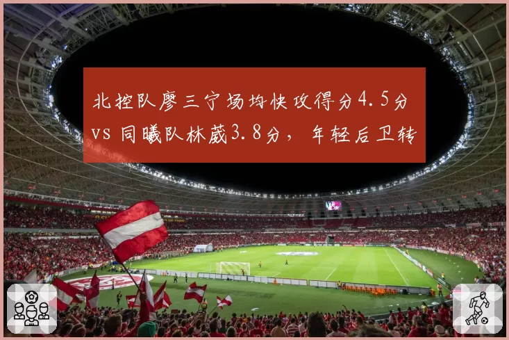 北控队廖三宁场均快攻得分4.5分 vs 同曦队林葳3.8分，年轻后卫转换进攻效率比拼