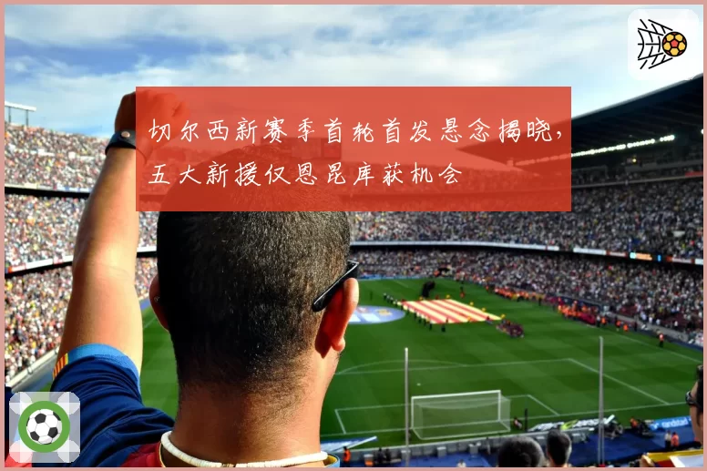 切尔西新赛季首轮首发悬念揭晓，五大新援仅恩昆库获机会