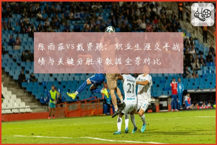 陈雨菲vs戴资颖：职业生涯交手战绩与关键分胜率数据全景对比