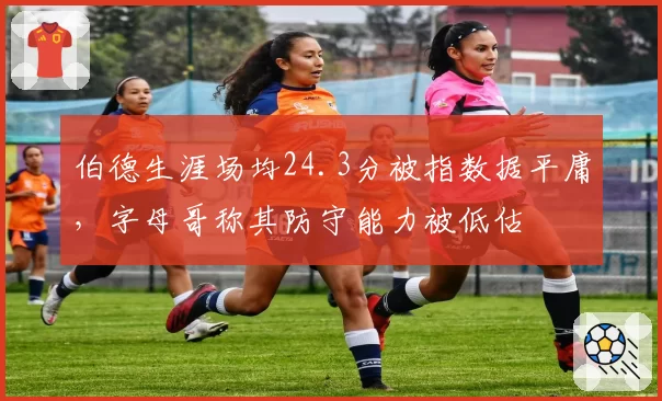 伯德生涯场均24.3分被指数据平庸，字母哥称其防守能力被低估