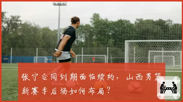 张宁合同到期面临续约,山西男篮新赛季后场如何布局?