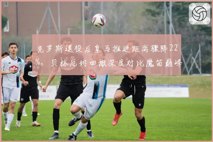 克罗斯退役后皇马推进距离骤降22%，贝林厄姆回撤深度对比魔笛巅峰期有何差距
