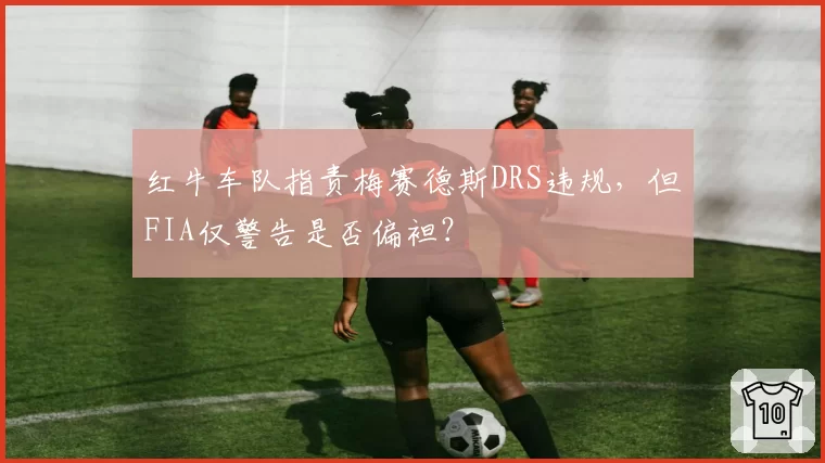 红牛车队指责梅赛德斯DRS违规，但FIA仅警告是否偏袒？
