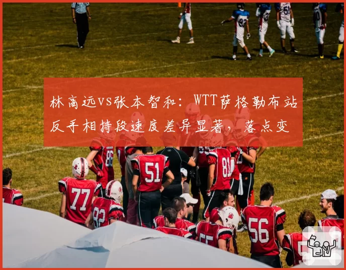 林高远vs张本智和：WTT萨格勒布站反手相持段速度差异显著，落点变化成关键
