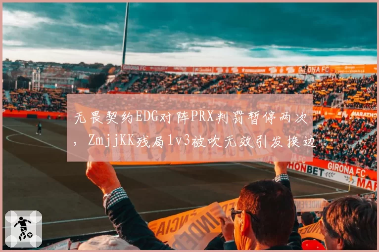 无畏契约EDG对阵PRX判罚暂停两次,ZmjjKK残局1v3被吹无效引发换边争议__br_