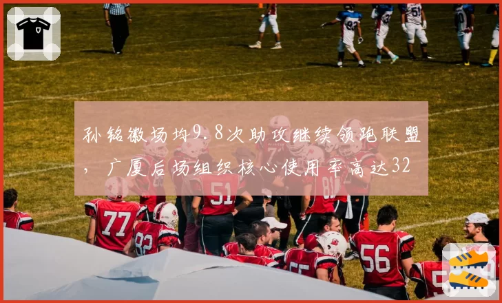 孙铭徽场均9.8次助攻继续领跑联盟，广厦后场组织核心使用率高达32%