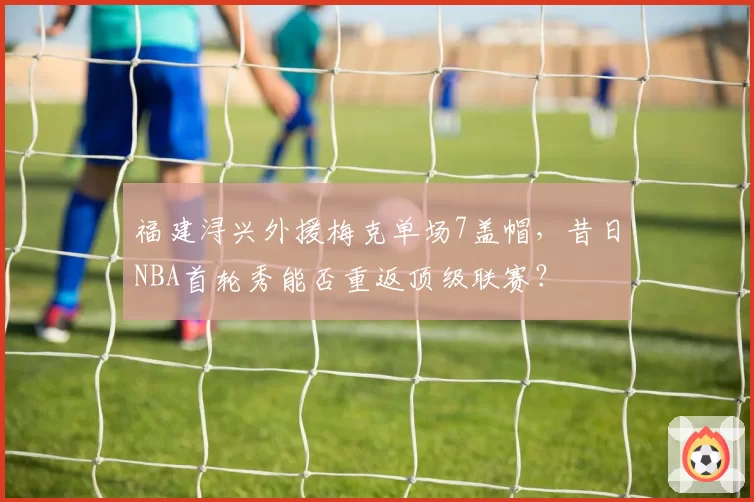 福建浔兴外援梅克单场7盖帽,昔日NBA首轮秀能否重返顶级联赛?