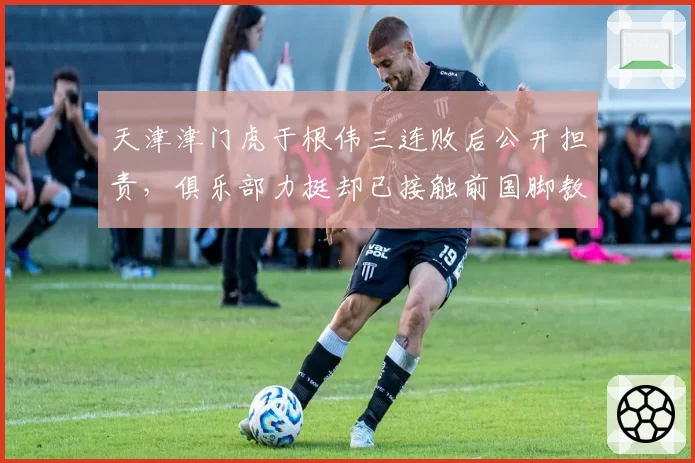 天津津门虎于根伟三连败后公开担责，俱乐部力挺却已接触前国脚教练？