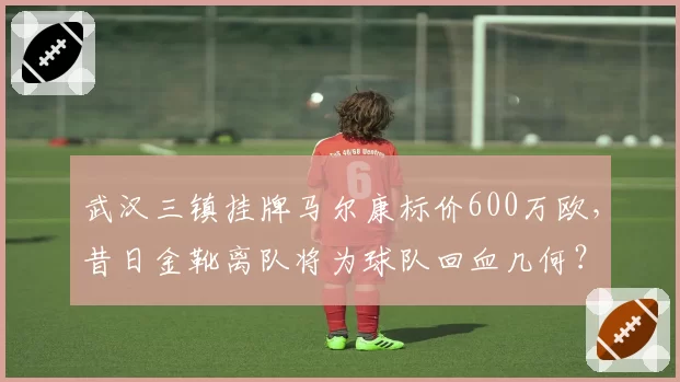 武汉三镇挂牌马尔康标价600万欧,昔日金靴离队将为球队回血几何?