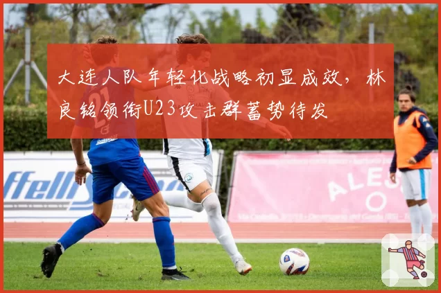 大连人队年轻化战略初显成效，林良铭领衔U23攻击群蓄势待发