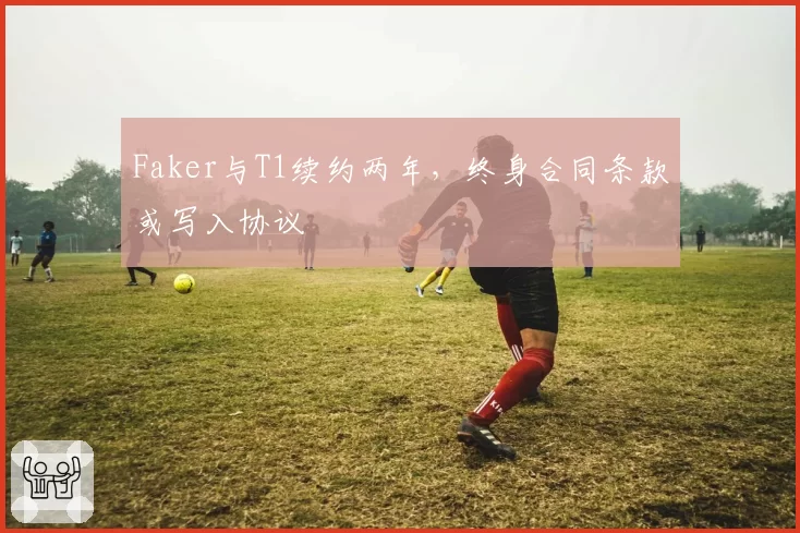 Faker与T1续约两年，终身合同条款或写入协议