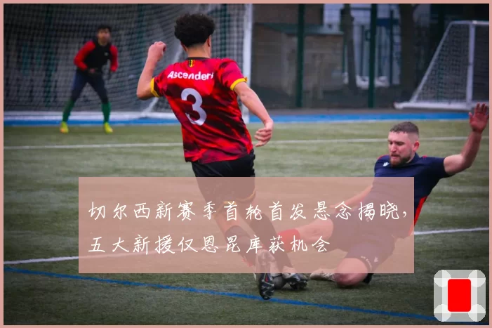 切尔西新赛季首轮首发悬念揭晓，五大新援仅恩昆库获机会