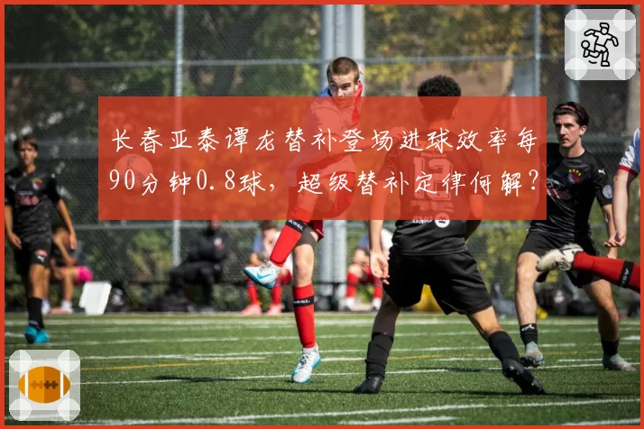 长春亚泰谭龙替补登场进球效率每90分钟0.8球，超级替补定律何解？