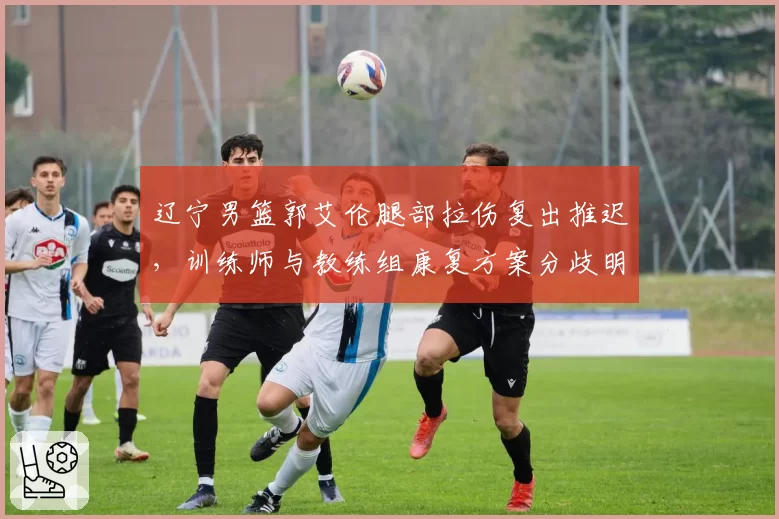 辽宁男篮郭艾伦腿部拉伤复出推迟，训练师与教练组康复方案分歧明显