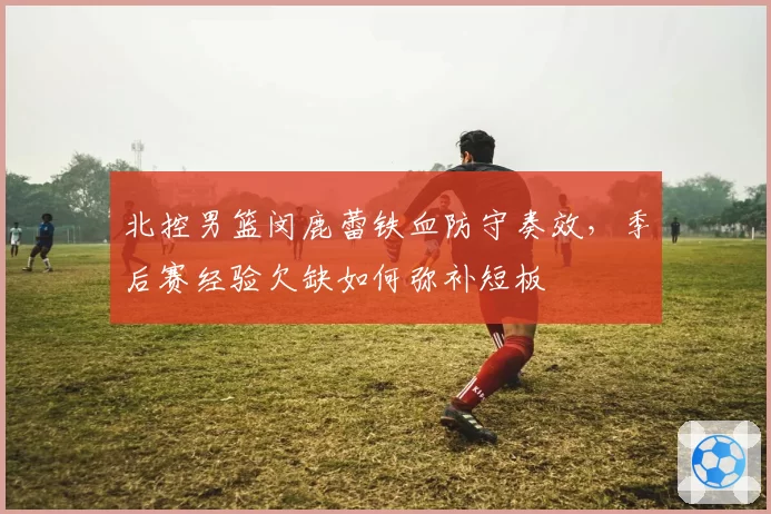 北控男篮闵鹿蕾铁血防守奏效，季后赛经验欠缺如何弥补短板