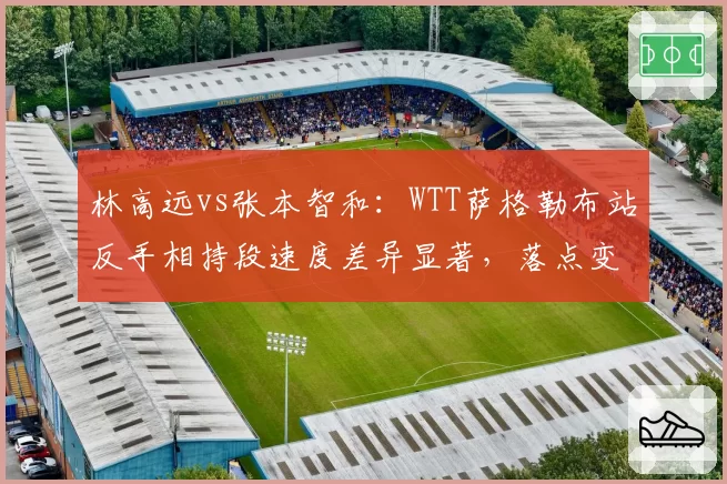 林高远vs张本智和：WTT萨格勒布站反手相持段速度差异显著，落点变化成关键