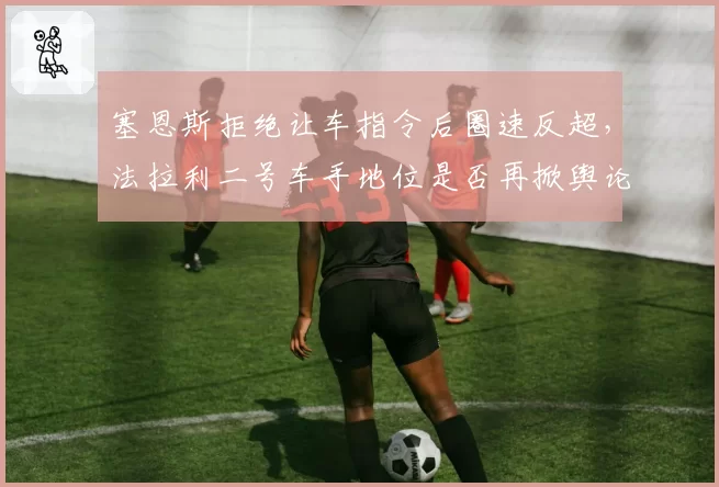 塞恩斯拒绝让车指令后圈速反超,法拉利二号车手地位是否再掀舆论风波?