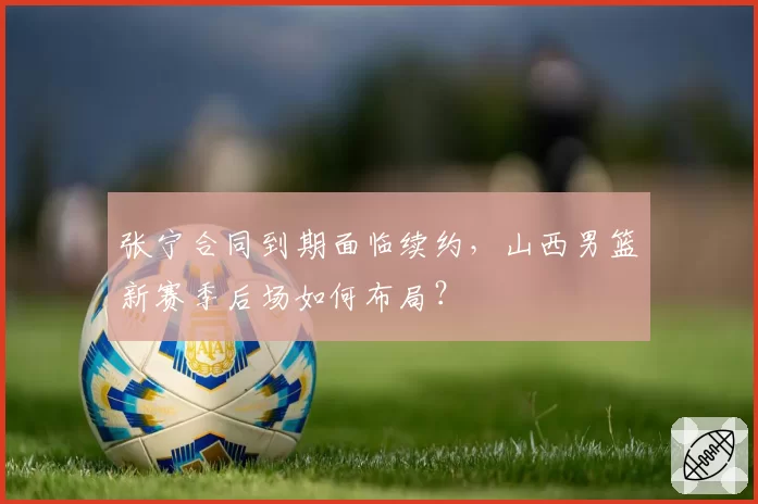 张宁合同到期面临续约，山西男篮新赛季后场如何布局？