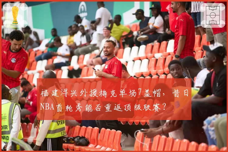 福建浔兴外援梅克单场7盖帽，昔日NBA首轮秀能否重返顶级联赛？