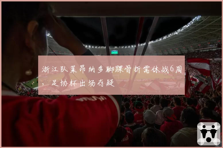 浙江队莱昂纳多脚踝骨折需休战6周，足协杯出场存疑