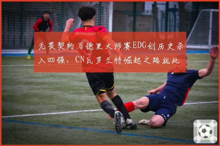 无畏契约马德里大师赛EDG创历史杀入四强,CN瓦罗兰特崛起之路就此开启?