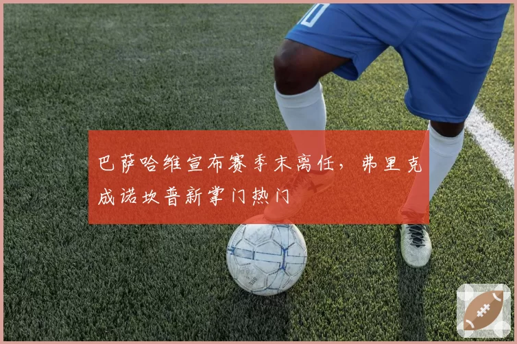 巴萨哈维宣布赛季末离任，弗里克成诺坎普新掌门热门